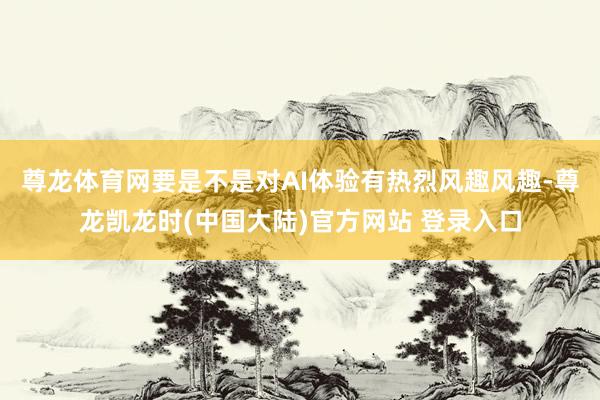 尊龙体育网要是不是对AI体验有热烈风趣风趣-尊龙凯龙时(中国大陆)官方网站 登录入口