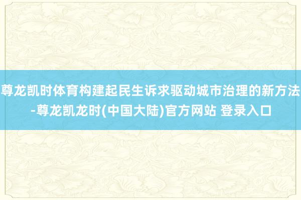 尊龙凯时体育构建起民生诉求驱动城市治理的新方法-尊龙凯龙时(中国大陆)官方网站 登录入口