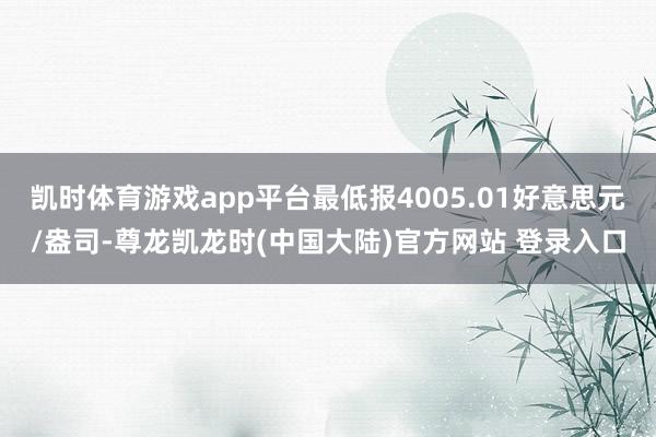 凯时体育游戏app平台最低报4005.01好意思元/盎司-尊龙凯龙时(中国大陆)官方网站 登录入口