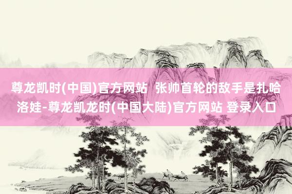 尊龙凯时(中国)官方网站  张帅首轮的敌手是扎哈洛娃-尊龙凯龙时(中国大陆)官方网站 登录入口