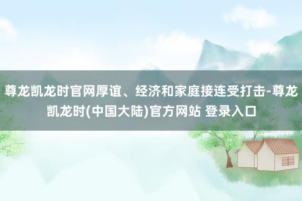 尊龙凯龙时官网厚谊、经济和家庭接连受打击-尊龙凯龙时(中国大陆)官方网站 登录入口