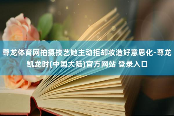 尊龙体育网拍摄技艺她主动拒却妆造好意思化-尊龙凯龙时(中国大陆)官方网站 登录入口