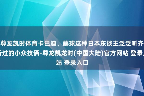 尊龙凯时体育卡巴迪、藤球这种日本东谈主泛泛听齐没听过的小众技俩-尊龙凯龙时(中国大陆)官方网站 登录入口