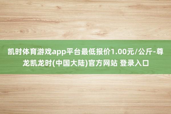 凯时体育游戏app平台最低报价1.00元/公斤-尊龙凯龙时(中国大陆)官方网站 登录入口