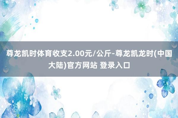 尊龙凯时体育收支2.00元/公斤-尊龙凯龙时(中国大陆)官方网站 登录入口