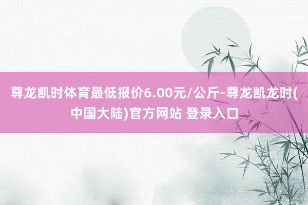 尊龙凯时体育最低报价6.00元/公斤-尊龙凯龙时(中国大陆)官方网站 登录入口