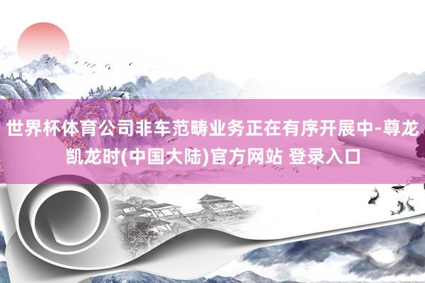 世界杯体育公司非车范畴业务正在有序开展中-尊龙凯龙时(中国大陆)官方网站 登录入口