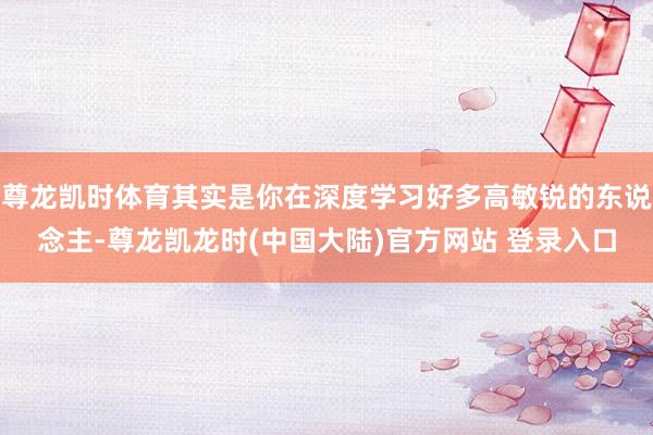 尊龙凯时体育其实是你在深度学习好多高敏锐的东说念主-尊龙凯龙时(中国大陆)官方网站 登录入口