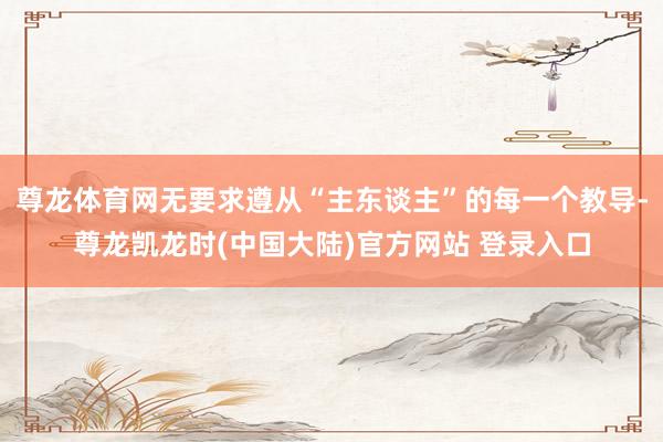 尊龙体育网无要求遵从“主东谈主”的每一个教导-尊龙凯龙时(中国大陆)官方网站 登录入口