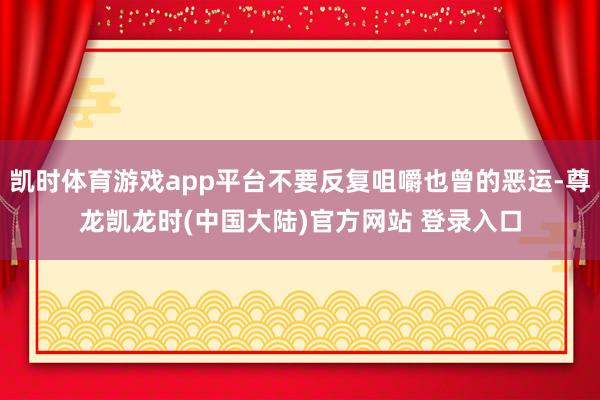 凯时体育游戏app平台不要反复咀嚼也曾的恶运-尊龙凯龙时(中国大陆)官方网站 登录入口