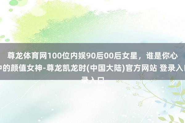 尊龙体育网100位内娱90后00后女星,谁是你心中的颜值女神-尊龙凯龙时(中国大陆)官方网站 登录入口