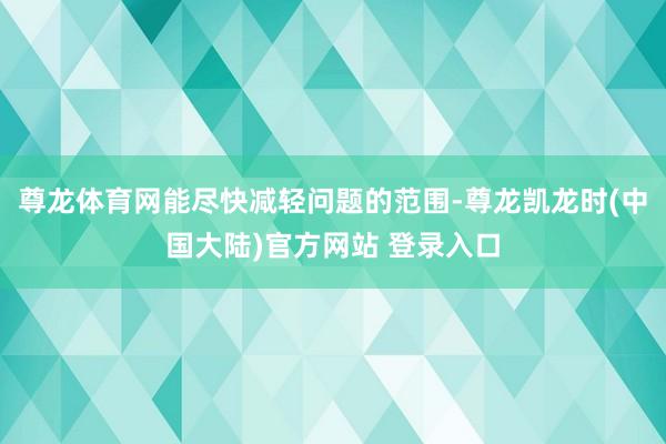 尊龙体育网能尽快减轻问题的范围-尊龙凯龙时(中国大陆)官方网站 登录入口