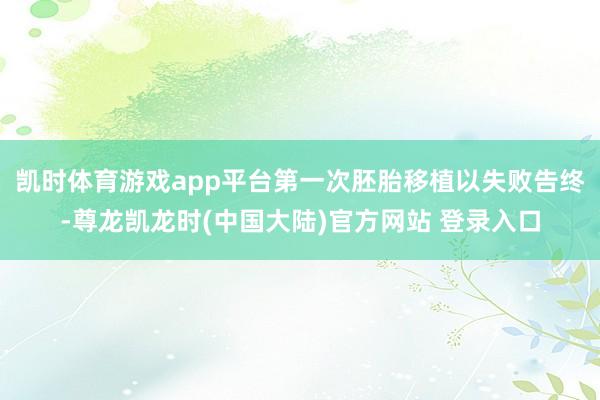 凯时体育游戏app平台第一次胚胎移植以失败告终-尊龙凯龙时(中国大陆)官方网站 登录入口