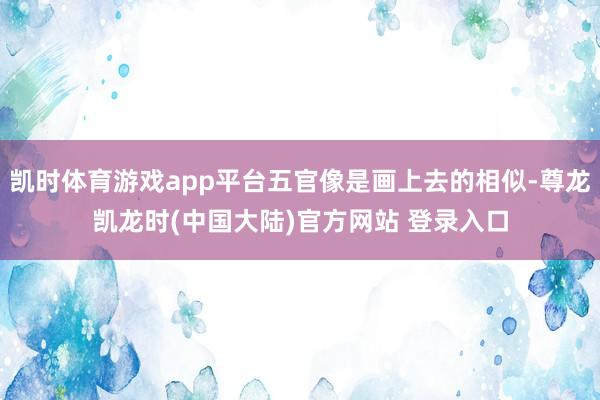 凯时体育游戏app平台五官像是画上去的相似-尊龙凯龙时(中国大陆)官方网站 登录入口