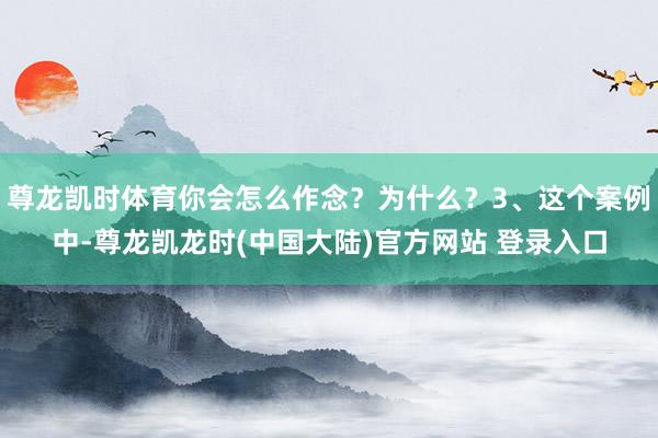 尊龙凯时体育你会怎么作念？为什么？3、这个案例中-尊龙凯龙时(中国大陆)官方网站 登录入口