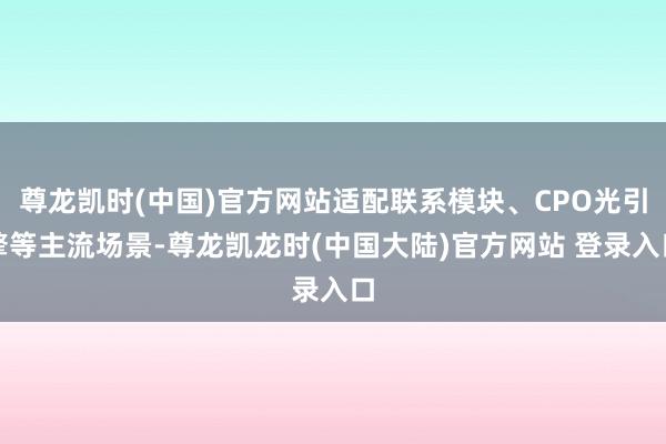 尊龙凯时(中国)官方网站适配联系模块、CPO光引擎等主流场景-尊龙凯龙时(中国大陆)官方网站 登录入口