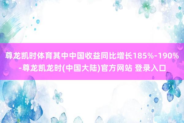 尊龙凯时体育其中中国收益同比增长185%-190%-尊龙凯龙时(中国大陆)官方网站 登录入口