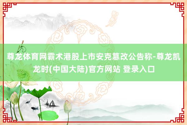 尊龙体育网霸术港股上市　　安克篡改公告称-尊龙凯龙时(中国大陆)官方网站 登录入口