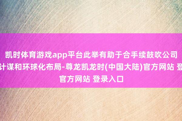 凯时体育游戏app平台此举有助于合手续鼓吹公司海外化计谋和环球化布局-尊龙凯龙时(中国大陆)官方网站 登录入口