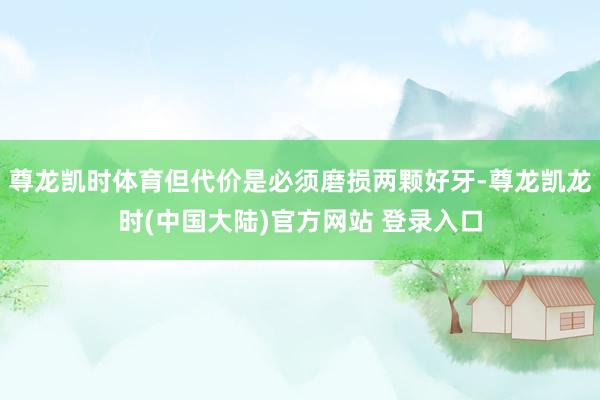 尊龙凯时体育但代价是必须磨损两颗好牙-尊龙凯龙时(中国大陆)官方网站 登录入口